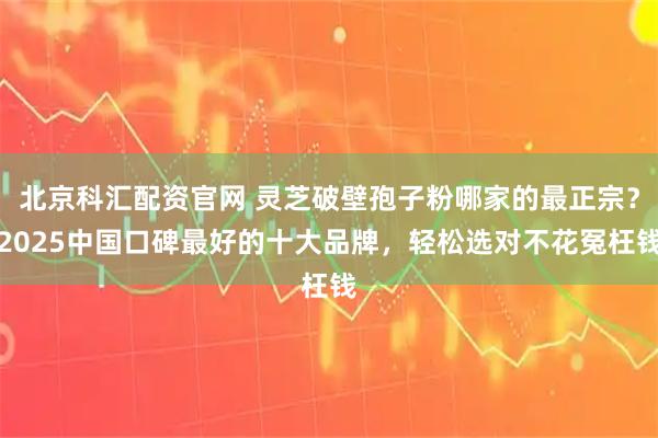 北京科汇配资官网 灵芝破壁孢子粉哪家的最正宗？2025中国口碑最好的十大品牌，轻松选对不花冤枉钱