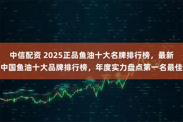 中信配资 2025正品鱼油十大名牌排行榜，最新中国鱼油十大品牌排行榜，年度实力盘点第一名最佳