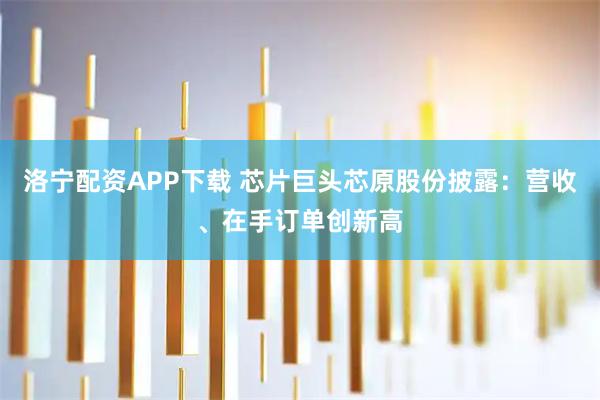 洛宁配资APP下载 芯片巨头芯原股份披露：营收、在手订单创新高