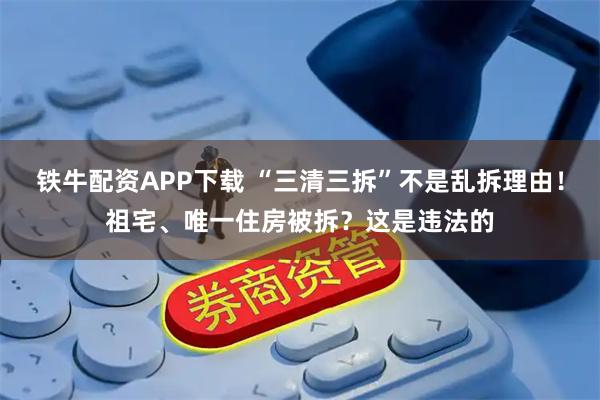 铁牛配资APP下载 “三清三拆”不是乱拆理由！祖宅、唯一住房被拆？这是违法的