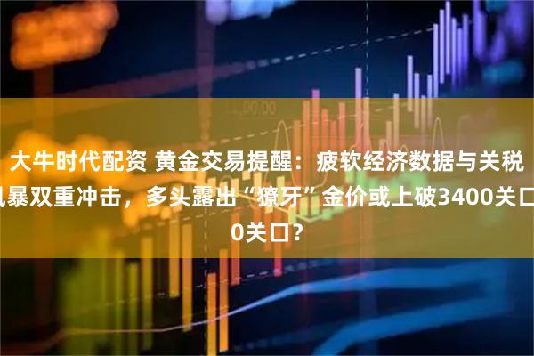 大牛时代配资 黄金交易提醒:疲软经济数据与关税风暴双重冲击,多头露出“獠牙”金价或上破3400关口?