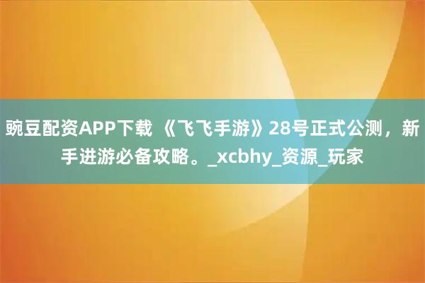 豌豆配资APP下载 《飞飞手游》28号正式公测，新手进游必备攻略。_xcbhy_资源_玩家