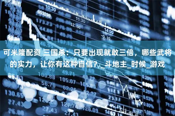 可米隆配资 三国杀：只要出现就敢三倍，哪些武将的实力，让你有这种自信？_斗地主_时候_游戏