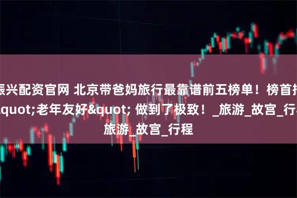 振兴配资官网 北京带爸妈旅行最靠谱前五榜单！榜首把 &quot;老年友好&quot; 做到了极致！_旅游_故宫_行程