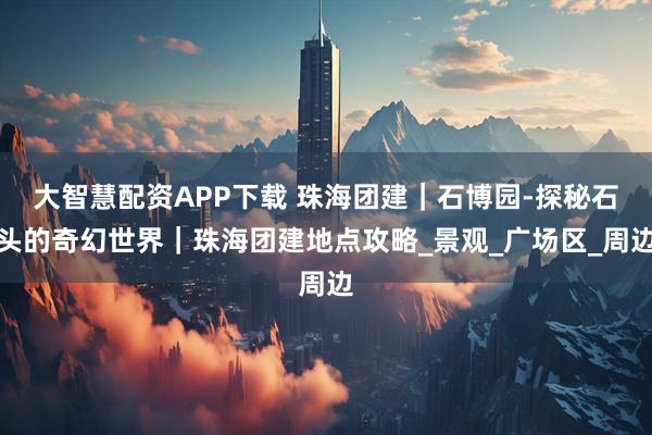 大智慧配资APP下载 珠海团建｜石博园-探秘石头的奇幻世界｜珠海团建地点攻略_景观_广场区_周边