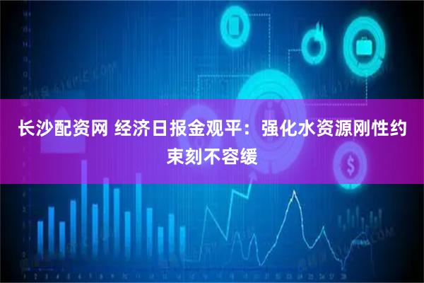 长沙配资网 经济日报金观平：强化水资源刚性约束刻不容缓
