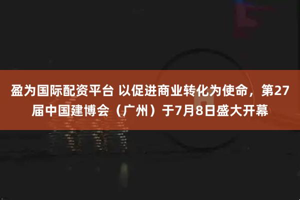 盈为国际配资平台 以促进商业转化为使命，第27届中国建博会（广州）于7月8日盛大开幕