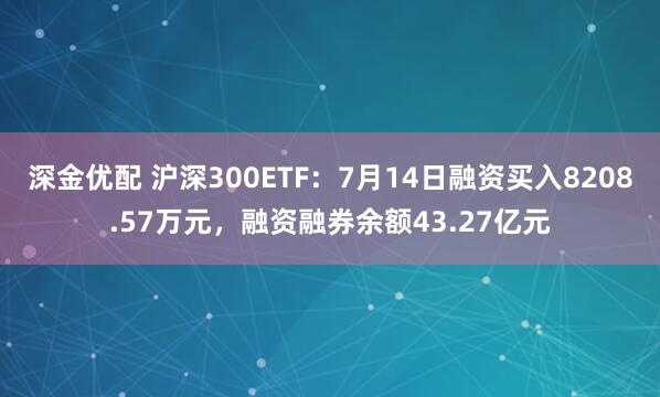 深金优配 沪深300ETF：7月14日融资买入8208.57万元，融资融券余额43.27亿元