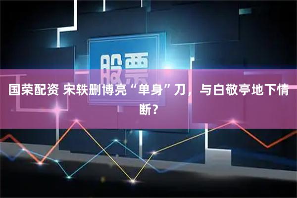 国荣配资 宋轶删博亮“单身”刀，与白敬亭地下情断？