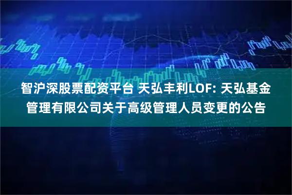 智沪深股票配资平台 天弘丰利LOF: 天弘基金管理有限公司关于高级管理人员变更的公告