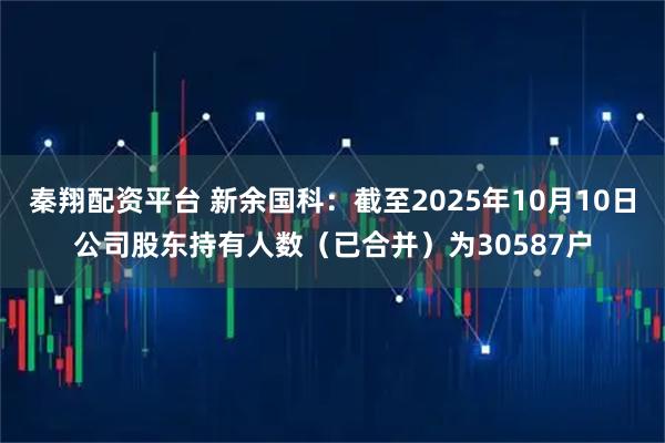 秦翔配资平台 新余国科：截至2025年10月10日公司股东持有人数（已合并）为30587户