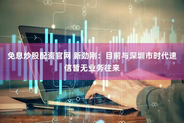 免息炒股配资官网 新劲刚：目前与深圳市时代速信暂无业务往来