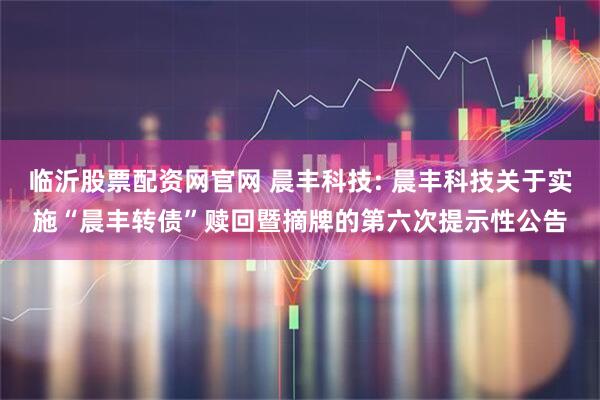 临沂股票配资网官网 晨丰科技: 晨丰科技关于实施“晨丰转债”赎回暨摘牌的第六次提示性公告