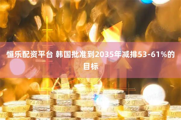 恒乐配资平台 韩国批准到2035年减排53-61%的目标
