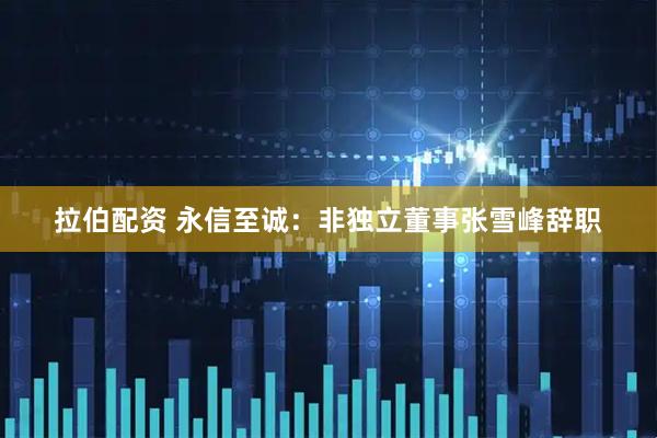 拉伯配资 永信至诚：非独立董事张雪峰辞职