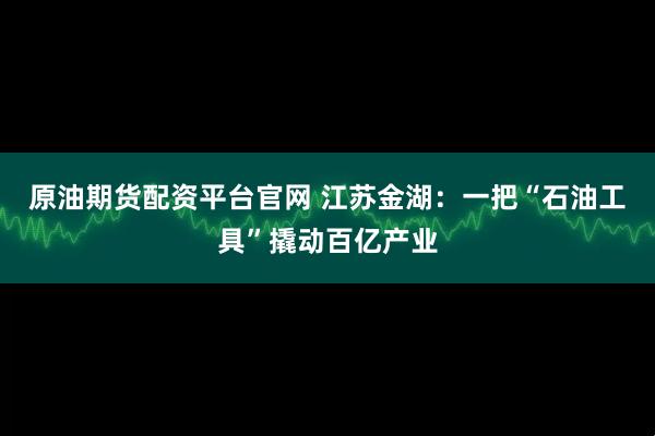 原油期货配资平台官网 江苏金湖：一把“石油工具”撬动百亿产业