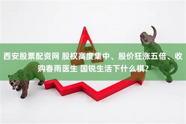 西安股票配资网 股权高度集中、股价狂涨五倍、收购春雨医生 国锐生活下什么棋？