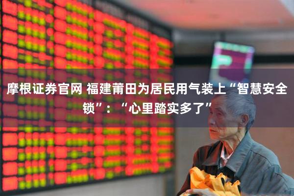 摩根证券官网 福建莆田为居民用气装上“智慧安全锁”：“心里踏实多了”