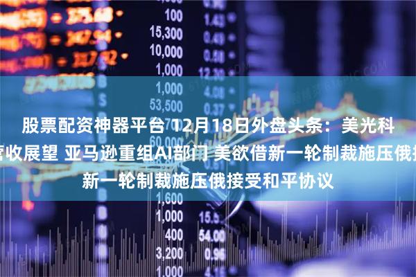 股票配资神器平台 12月18日外盘头条：美光科技公布强劲营收展望 亚马逊重组AI部门 美欲借新一轮制裁施压俄接受和平协议