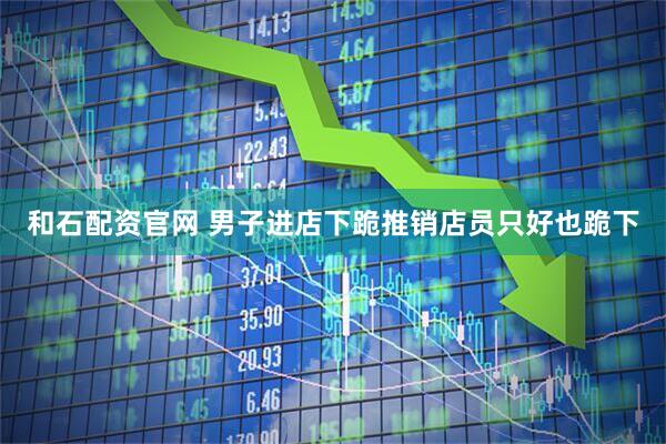 和石配资官网 男子进店下跪推销店员只好也跪下
