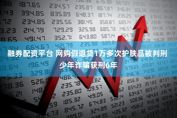 融券配资平台 网购假退货1万多次护肤品被判刑 少年诈骗获刑6年