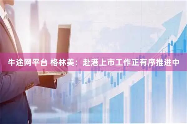 牛途网平台 格林美：赴港上市工作正有序推进中