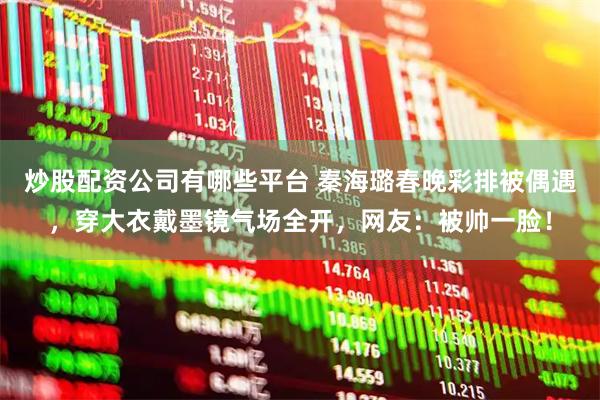 炒股配资公司有哪些平台 秦海璐春晚彩排被偶遇，穿大衣戴墨镜气场全开，网友：被帅一脸！