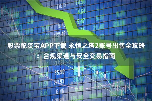 股票配资宝APP下载 永恒之塔2账号出售全攻略：合规渠道与安全交易指南