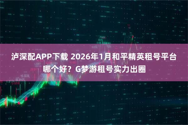 泸深配APP下载 2026年1月和平精英租号平台哪个好？G梦游租号实力出圈
