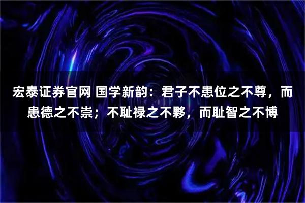 宏泰证券官网 国学新韵：君子不患位之不尊，而患德之不崇；不耻禄之不夥，而耻智之不博