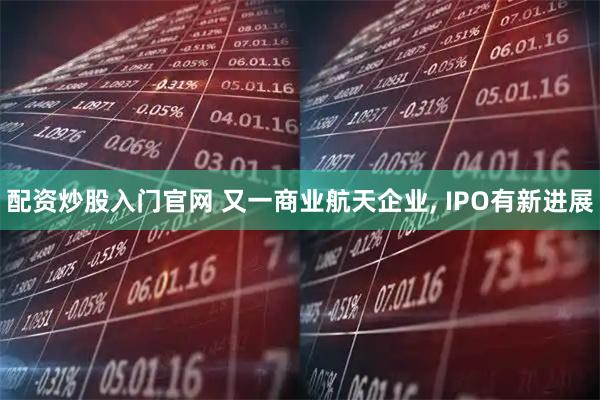 配资炒股入门官网 又一商业航天企业, IPO有新进展