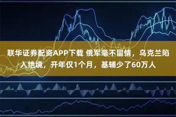 联华证券配资APP下载 俄军毫不留情，乌克兰陷入绝境，开年仅1个月，基辅少了60万人