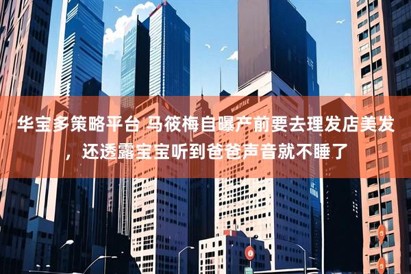华宝多策略平台 马筱梅自曝产前要去理发店美发，还透露宝宝听到爸爸声音就不睡了