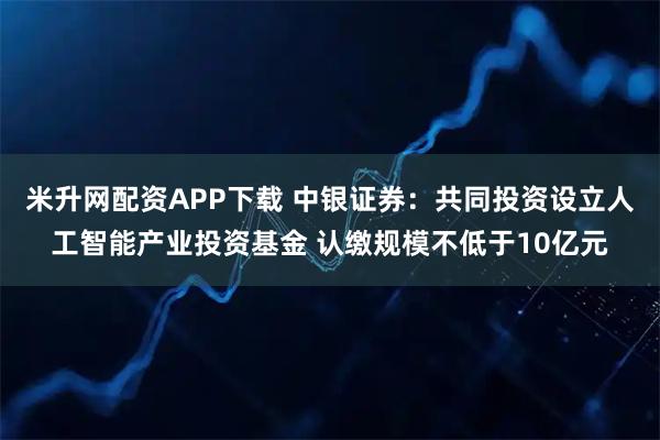 米升网配资APP下载 中银证券：共同投资设立人工智能产业投资基金 认缴规模不低于10亿元