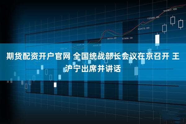 期货配资开户官网 全国统战部长会议在京召开 王沪宁出席并讲话