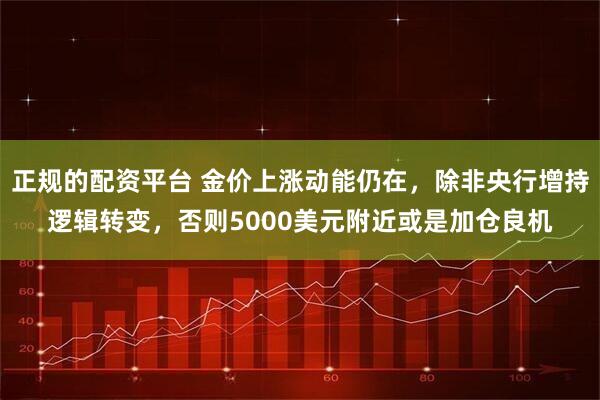 正规的配资平台 金价上涨动能仍在，除非央行增持逻辑转变，否则5000美元附近或是加仓良机