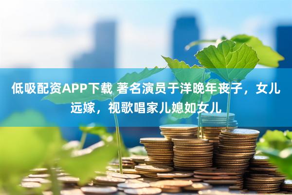 低吸配资APP下载 著名演员于洋晚年丧子，女儿远嫁，视歌唱家儿媳如女儿