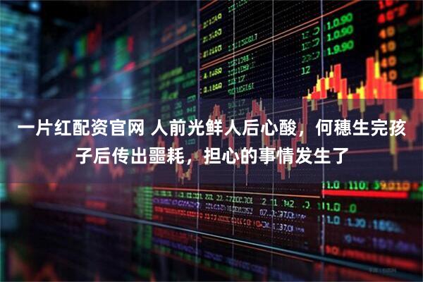 一片红配资官网 人前光鲜人后心酸，何穗生完孩子后传出噩耗，担心的事情发生了