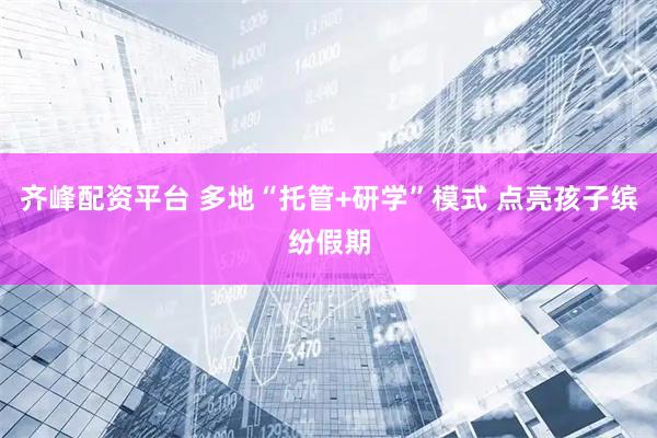 齐峰配资平台 多地“托管+研学”模式 点亮孩子缤纷假期