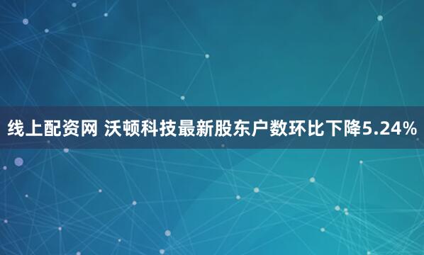 线上配资网 沃顿科技最新股东户数环比下降5.24%