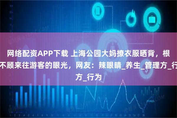 网络配资APP下载 上海公园大妈撩衣服晒背，根本不顾来往游客的眼光，网友：辣眼睛_养生_管理方_行为
