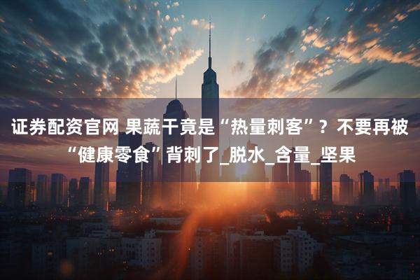 证券配资官网 果蔬干竟是“热量刺客”？不要再被“健康零食”背刺了_脱水_含量_坚果