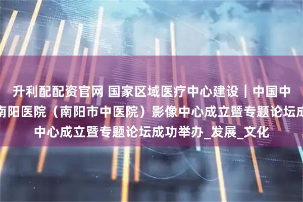 升利配配资官网 国家区域医疗中心建设︱中国中医科学院望京医院南阳医院（南阳市中医院）影像中心成立暨专题论坛成功举办_发展_文化