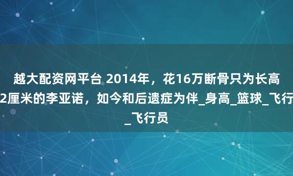越大配资网平台 2014年，花16万断骨只为长高7.2厘米的李亚诺，如今和后遗症为伴_身高_篮球_飞行员