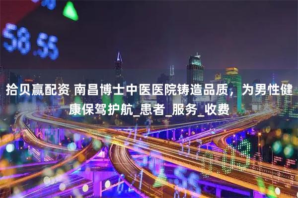 拾贝赢配资 南昌博士中医医院铸造品质，为男性健康保驾护航_患者_服务_收费