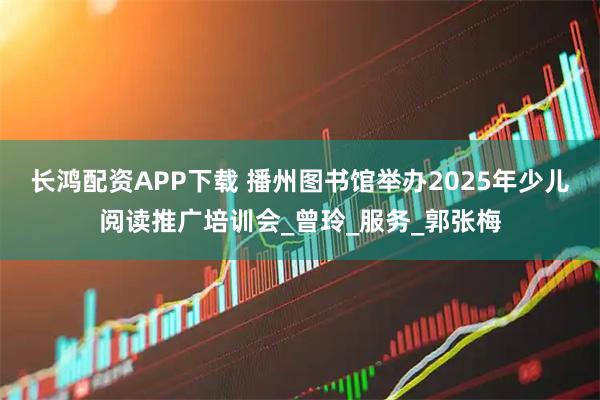 长鸿配资APP下载 播州图书馆举办2025年少儿阅读推广培训会_曾玲_服务_郭张梅