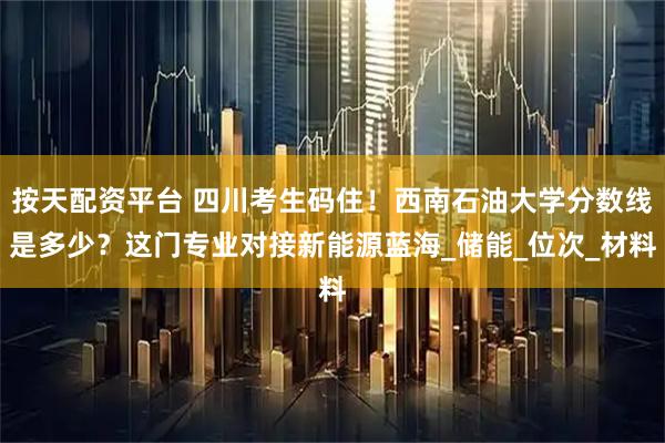 按天配资平台 四川考生码住！西南石油大学分数线是多少？这门专业对接新能源蓝海_储能_位次_材料