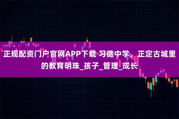 正规配资门户官网APP下载 习德中学，正定古城里的教育明珠_孩子_管理_成长
