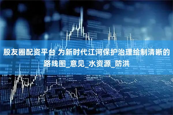 股友圈配资平台 为新时代江河保护治理绘制清晰的路线图_意见_水资源_防洪