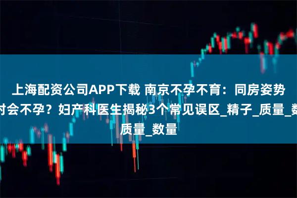 上海配资公司APP下载 南京不孕不育：同房姿势不对会不孕？妇产科医生揭秘3个常见误区_精子_质量_数量